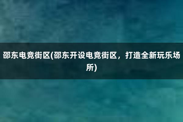 邵东电竞街区(邵东开设电竞街区，打造全新玩乐场所)