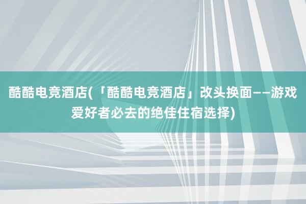 酷酷电竞酒店(「酷酷电竞酒店」改头换面——游戏爱好者必去的绝佳住宿选择)