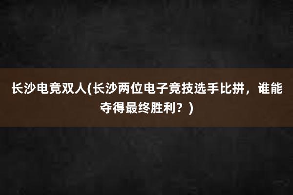 长沙电竞双人(长沙两位电子竞技选手比拼，谁能夺得最终胜利？)