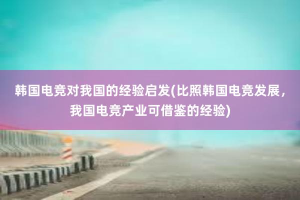 韩国电竞对我国的经验启发(比照韩国电竞发展，我国电竞产业可借鉴的经验)