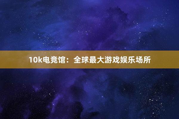 10k电竞馆：全球最大游戏娱乐场所