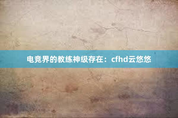 电竞界的教练神级存在：cfhd云悠悠