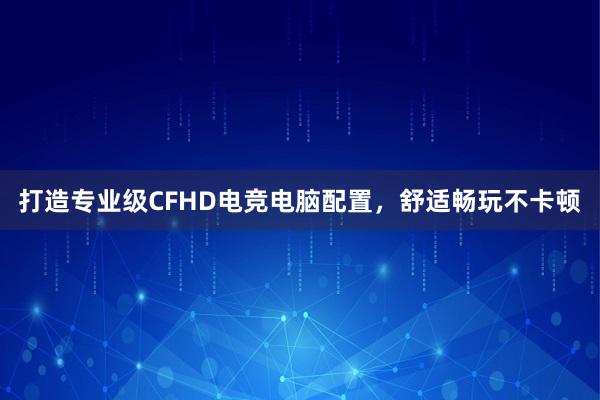 打造专业级CFHD电竞电脑配置，舒适畅玩不卡顿