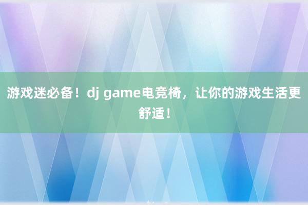 游戏迷必备！dj game电竞椅，让你的游戏生活更舒适！