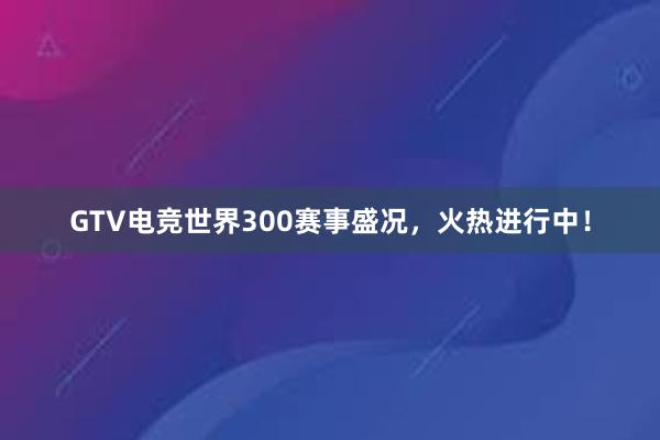 GTV电竞世界300赛事盛况，火热进行中！