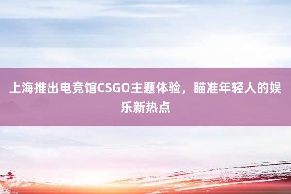 上海推出电竞馆CSGO主题体验，瞄准年轻人的娱乐新热点