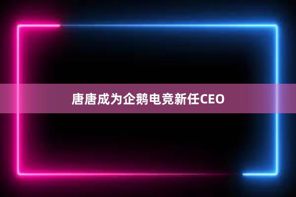 唐唐成为企鹅电竞新任CEO