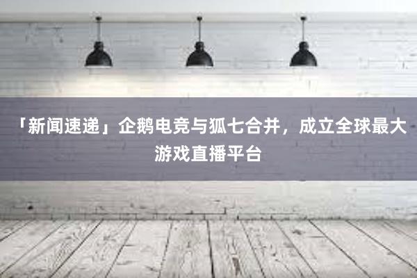 「新闻速递」企鹅电竞与狐七合并，成立全球最大游戏直播平台