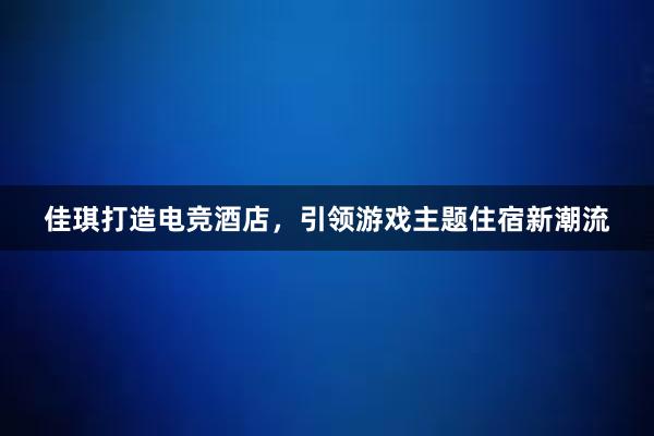 佳琪打造电竞酒店，引领游戏主题住宿新潮流