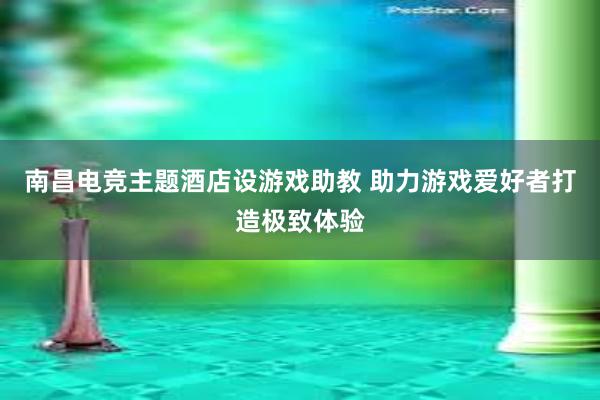 南昌电竞主题酒店设游戏助教 助力游戏爱好者打造极致体验