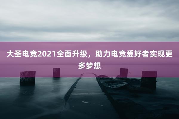 大圣电竞2021全面升级，助力电竞爱好者实现更多梦想