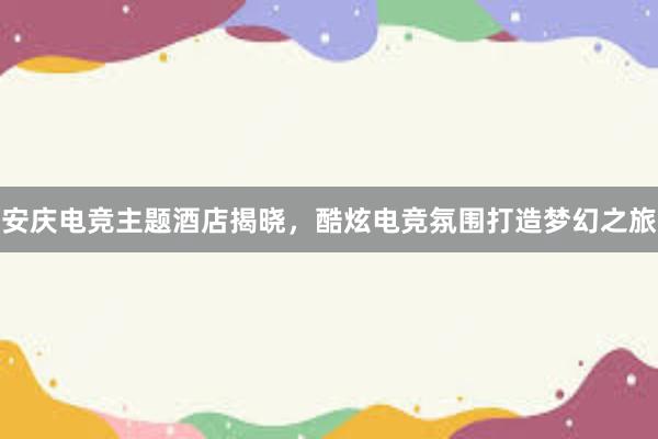 安庆电竞主题酒店揭晓，酷炫电竞氛围打造梦幻之旅