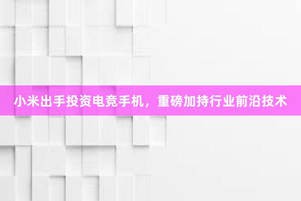 小米出手投资电竞手机，重磅加持行业前沿技术