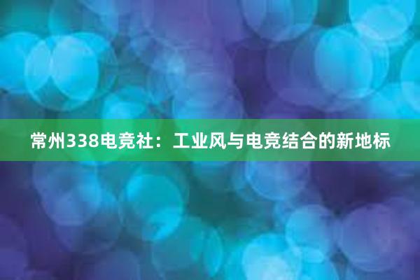 常州338电竞社：工业风与电竞结合的新地标