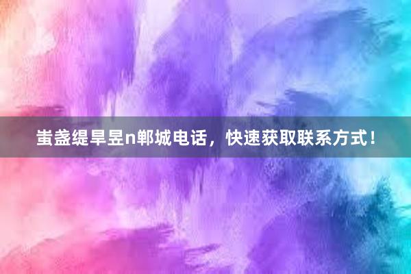 蚩盏缇旱昱n郸城电话，快速获取联系方式！