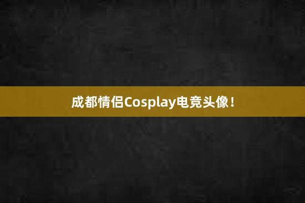 成都情侣Cosplay电竞头像！