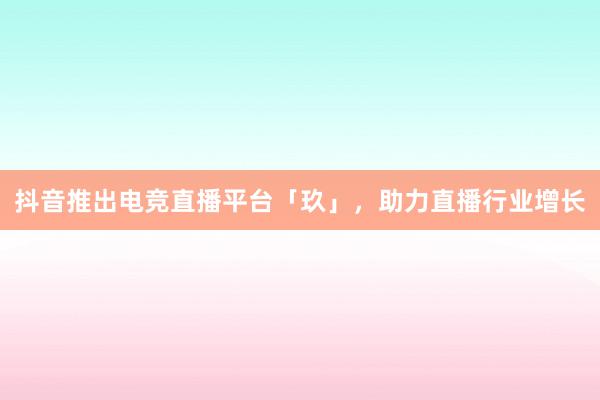 抖音推出电竞直播平台「玖」，助力直播行业增长