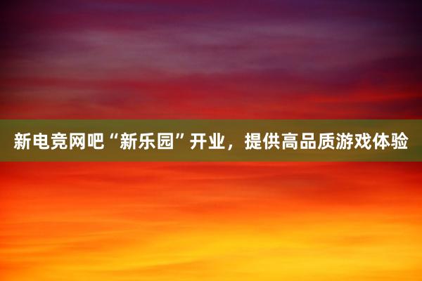 新电竞网吧“新乐园”开业，提供高品质游戏体验