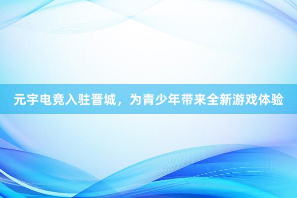 元宇电竞入驻晋城，为青少年带来全新游戏体验