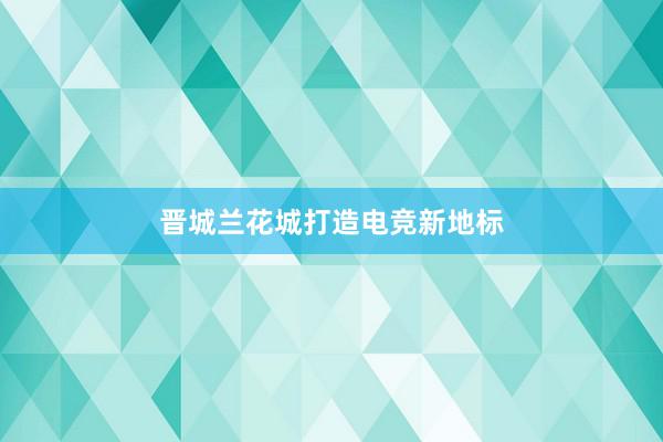 晋城兰花城打造电竞新地标