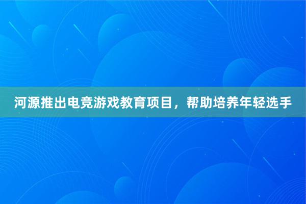 河源推出电竞游戏教育项目，帮助培养年轻选手