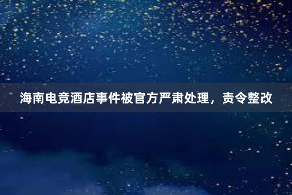 海南电竞酒店事件被官方严肃处理，责令整改