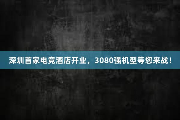 深圳首家电竞酒店开业，3080强机型等您来战！