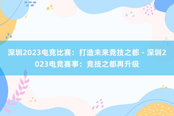 深圳2023电竞比赛：打造未来竞技之都 - 深圳2023电竞赛事：竞技之都再升级