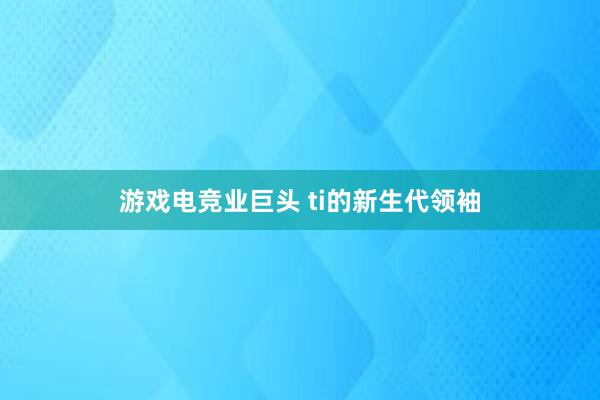 游戏电竞业巨头 ti的新生代领袖