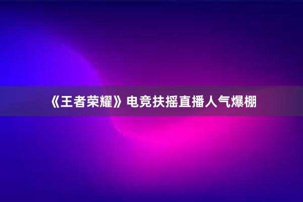 《王者荣耀》电竞扶摇直播人气爆棚