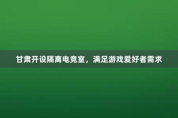 甘肃开设隔离电竞室，满足游戏爱好者需求