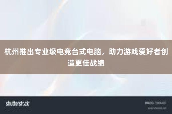 杭州推出专业级电竞台式电脑，助力游戏爱好者创造更佳战绩