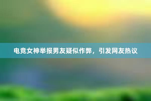 电竞女神举报男友疑似作弊，引发网友热议