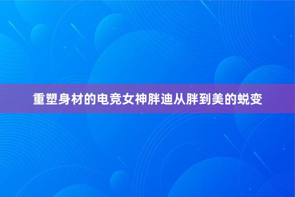 重塑身材的电竞女神胖迪从胖到美的蜕变