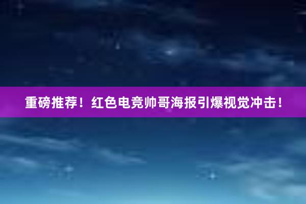 重磅推荐！红色电竞帅哥海报引爆视觉冲击！