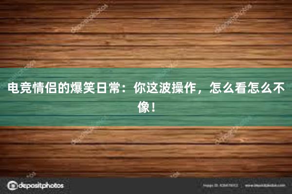 电竞情侣的爆笑日常：你这波操作，怎么看怎么不像！