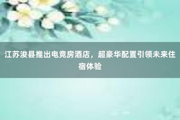 江苏浚县推出电竞房酒店，超豪华配置引领未来住宿体验