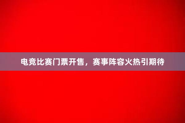 电竞比赛门票开售，赛事阵容火热引期待