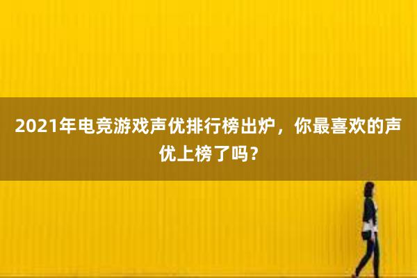 2021年电竞游戏声优排行榜出炉，你最喜欢的声优上榜了吗？