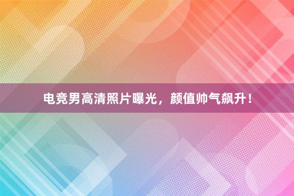 电竞男高清照片曝光，颜值帅气飙升！