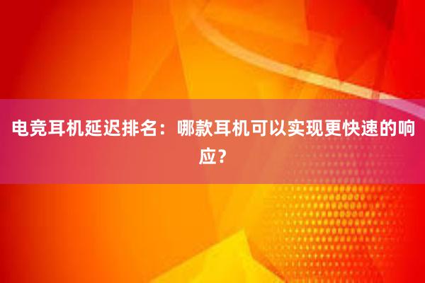 电竞耳机延迟排名：哪款耳机可以实现更快速的响应？