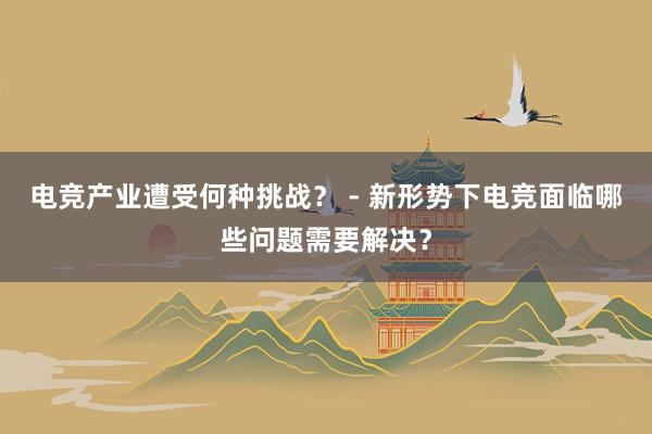 电竞产业遭受何种挑战？ - 新形势下电竞面临哪些问题需要解决？