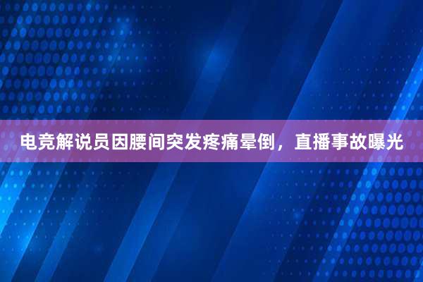 电竞解说员因腰间突发疼痛晕倒，直播事故曝光