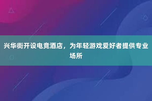 兴华街开设电竞酒店，为年轻游戏爱好者提供专业场所