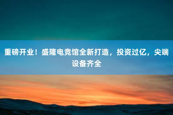 重磅开业！盛隆电竞馆全新打造，投资过亿，尖端设备齐全