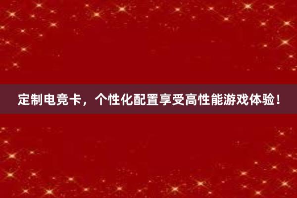 定制电竞卡，个性化配置享受高性能游戏体验！