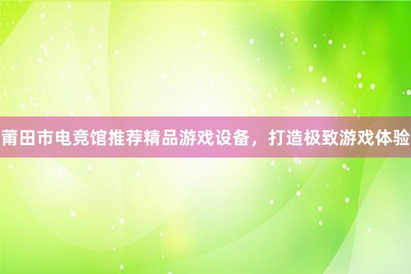 莆田市电竞馆推荐精品游戏设备，打造极致游戏体验