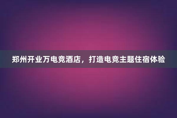 郑州开业万电竞酒店，打造电竞主题住宿体验