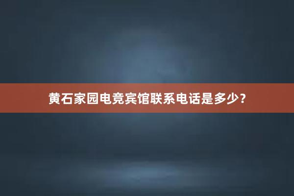 黄石家园电竞宾馆联系电话是多少？